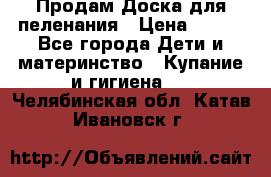 Продам Доска для пеленания › Цена ­ 100 - Все города Дети и материнство » Купание и гигиена   . Челябинская обл.,Катав-Ивановск г.